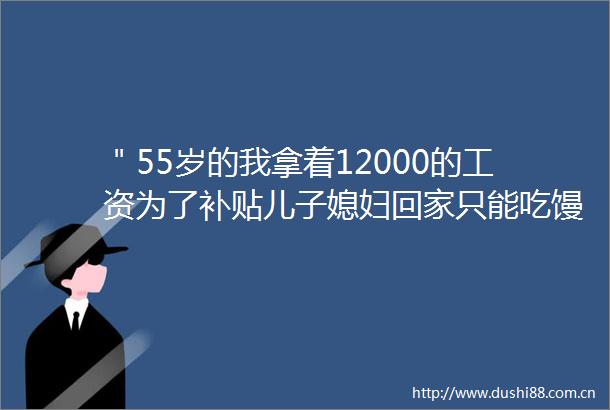 ＂55岁的我拿着12000的工资为了补贴儿子媳妇回家只能吃馒头蘸酱＂
