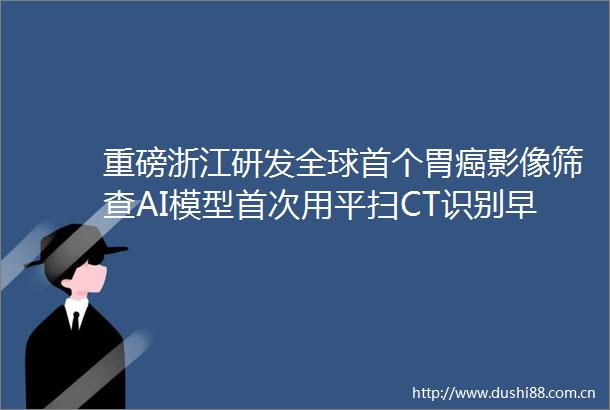 重磅浙江研发全球首个胃癌影像筛查AI模型首次用平扫CT识别早期胃癌