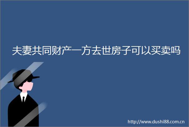 夫妻共同财产一方去世房子可以买卖吗