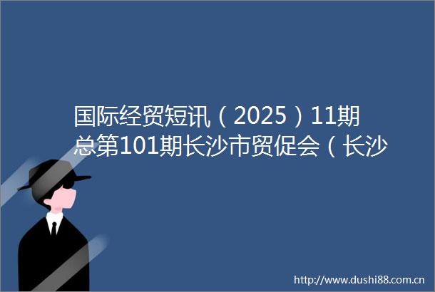 国际经贸短讯（2025）11期总第101期长沙市贸促会（长沙国际商会）