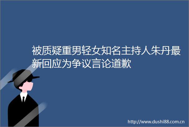 被质疑重男轻女知名主持人朱丹最新回应为争议言论道歉
