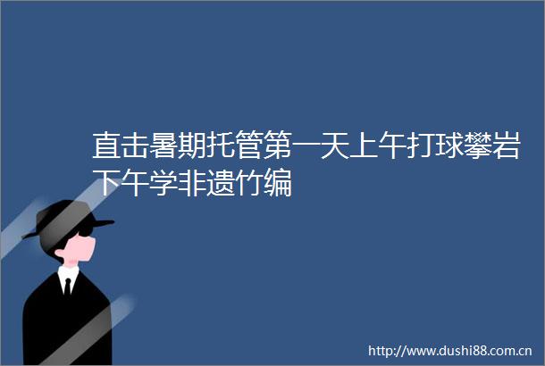直击暑期托管第一天上午打球攀岩下午学非遗竹编