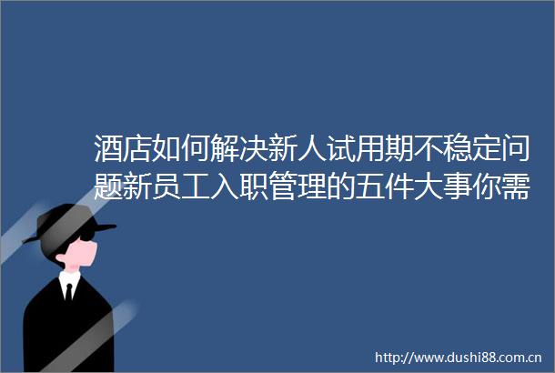 酒店如何解决新人试用期不稳定问题新员工入职管理的五件大事你需要知道