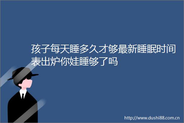 孩子每天睡多久才够最新睡眠时间表出炉你娃睡够了吗