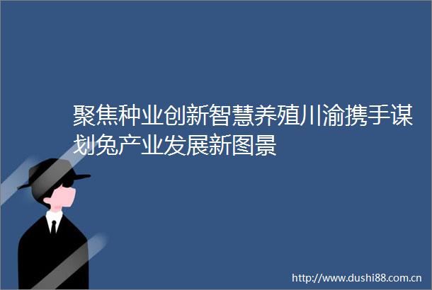聚焦种业创新智慧养殖川渝携手谋划兔产业发展新图景