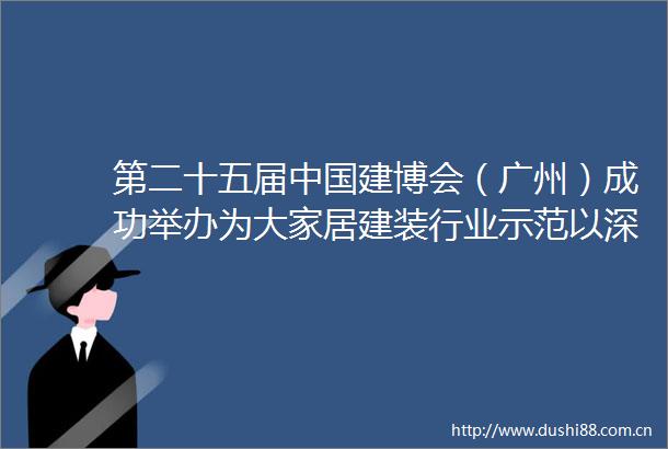 第二十五届建博会（广州）成功举办为大家居建装行业示范以深化供给侧改革深挖内需潜力