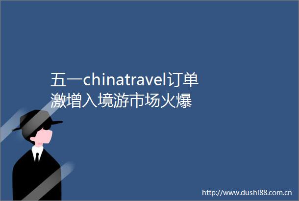五一chinatravel订单激增入境游市场火爆