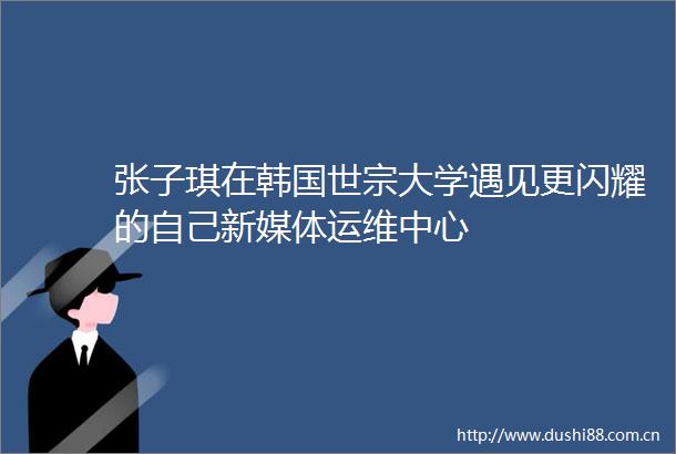 张子琪在韩国世宗大学遇见更闪耀的自己新媒体运维中心