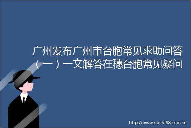 广州发布广州市台胞常见求助问答（一）一文解答在穗台胞常见疑问