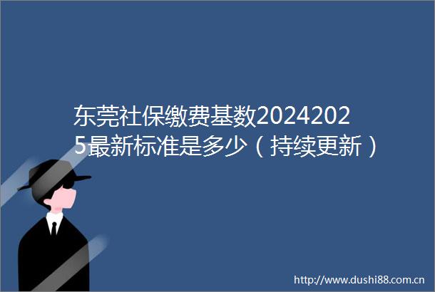 东莞社保缴费基数20242025最新标准是多少（持续更新）
