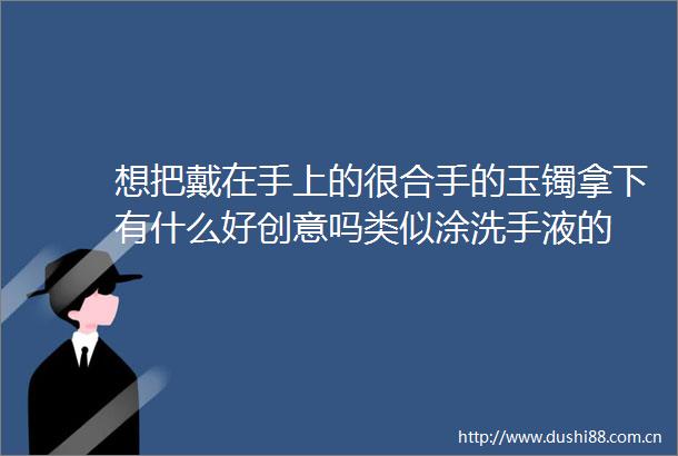 想把戴在手上的很合手的玉镯拿下有什么好创意吗类似涂洗手液的