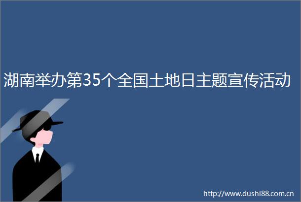 湖南举办第35个全国土地日主题宣传活动