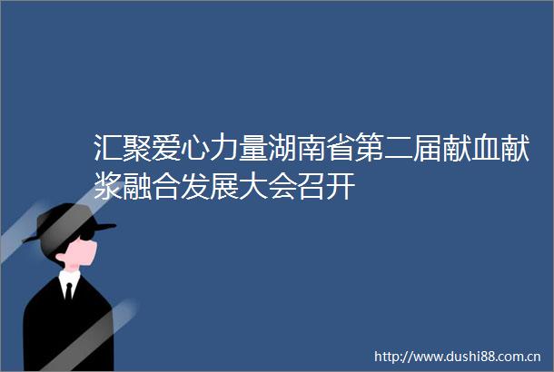 汇聚爱心力量湖南省第二届献血献浆融合发展大会召开