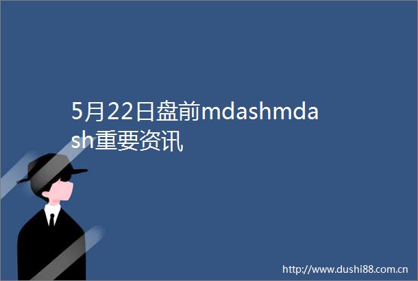 5月22日盘前mdashmdash重要资讯