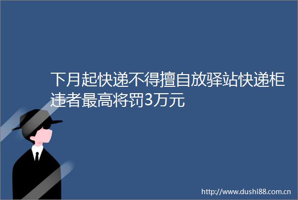 下月起快递不得擅自放驿站快递柜违者最高将罚3万元
