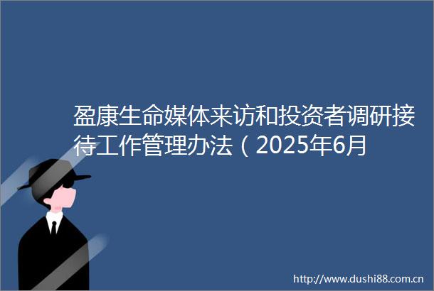 盈康生命媒体来访和投资者调研接待工作管理办法（2025年6月）内容摘要