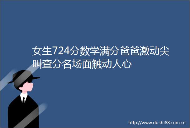 女生724分数学满分爸爸激动尖叫查分名场面触动人心