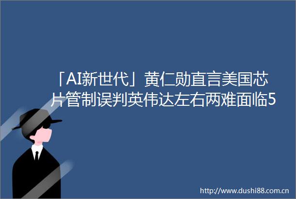 「AI新世代」黄仁勋直言美国芯片管制误判英伟达左右两难面临500亿美元市场流失风险