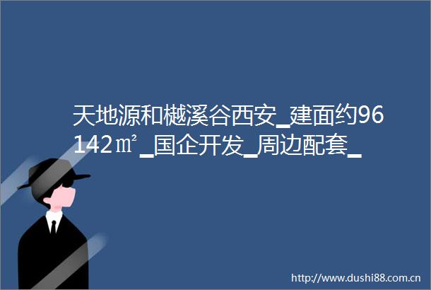天地源和樾溪谷西安▁建面约96142㎡▁国企开发▁周边配套▁内部配套