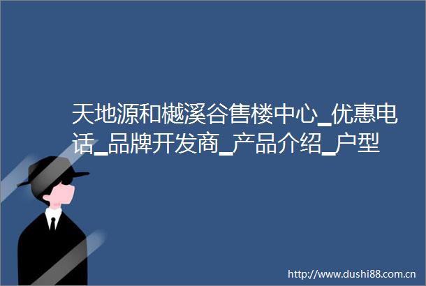 天地源和樾溪谷售楼中心▁优惠电话▁品牌开发商▁产品介绍▁户型