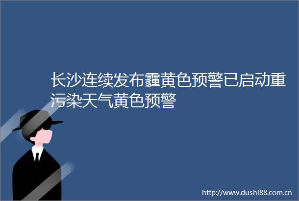 长沙连续发布霾黄色预警已启动重污染天气黄色预警