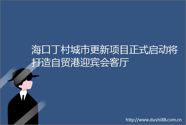 海口丁村城市更新项目正式启动将打造自贸港迎宾会客厅