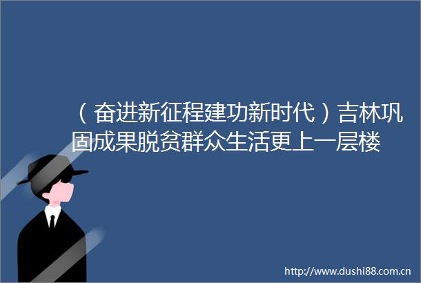 （奋进新征程建功新时代）吉林巩固成果脱贫群众生活更上一层楼