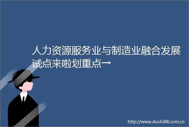 人力资源服务业与制造业融合发展试点来啦划重点→
