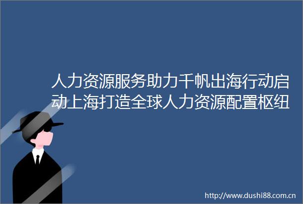 人力资源服务助力千帆出海行动启动上海打造全球人力资源配置枢纽