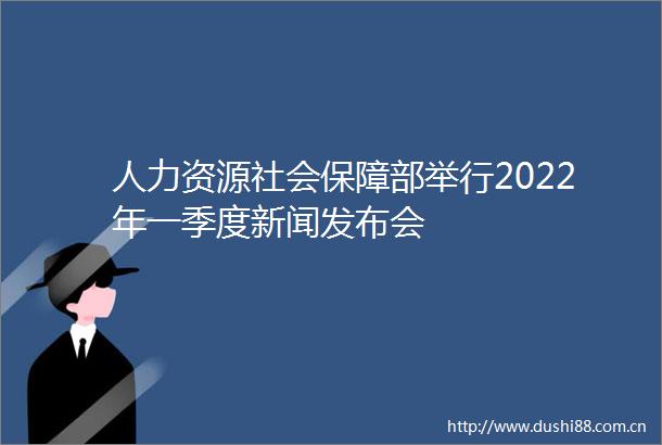 人力资源社会保障部举行2022年一季度新闻发布会