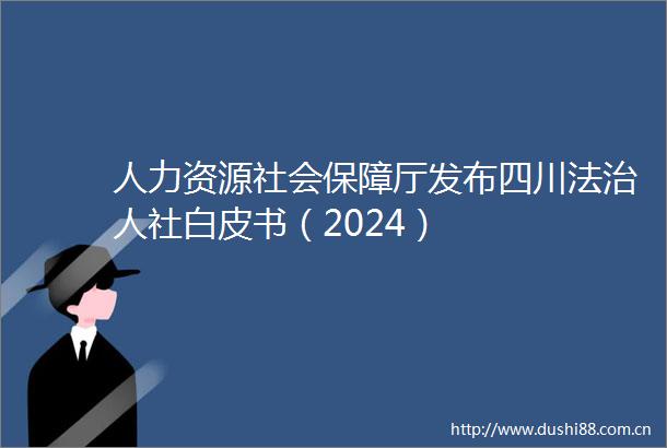 人力资源社会保障厅发布四川法治人社白皮书（2024）