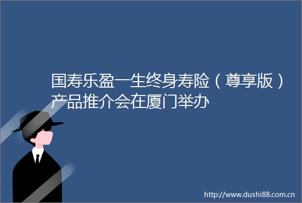 国寿乐盈一生终身寿险（尊享版）产品推介会在厦门举办
