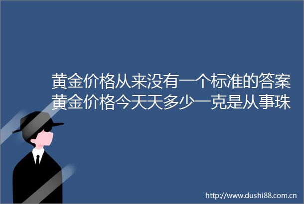 黄金价格从来没有一个标准的答案黄金价格今天天多少一克是从事珠宝行业者每天必须关注的问题