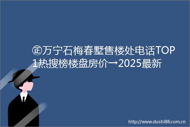 ㊣万宁石梅春墅售楼处电话TOP1热搜榜楼盘房价→2025最新楼盘评测→售楼处接待中心→楼盘项目介绍