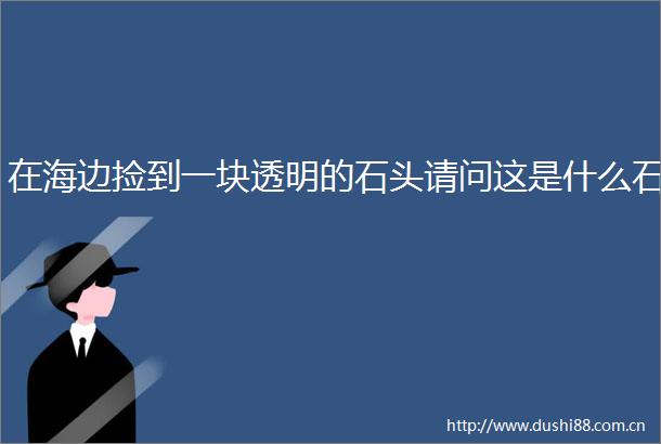 在海边捡到一块透明的石头请问这是什么石