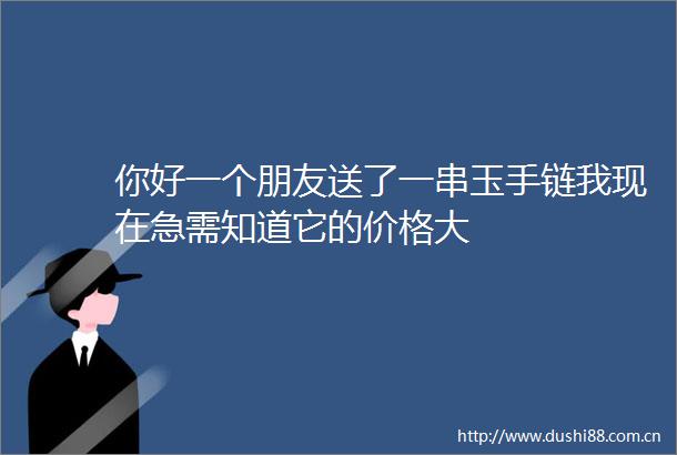 你好一个朋友送了一串玉手链我现在急需知道它的价格大