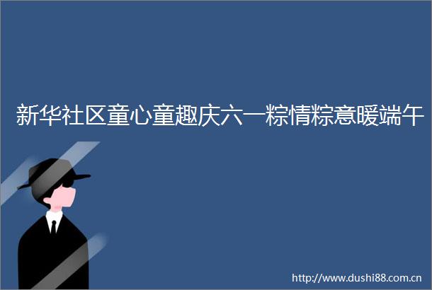 新华社区童心童趣庆六一粽情粽意暖端午