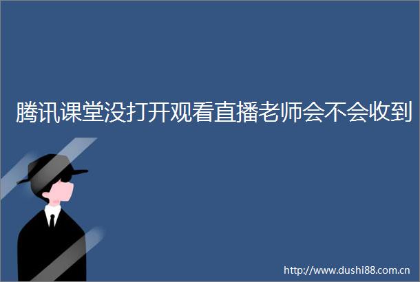 腾讯课堂没打开观看直播老师会不会收到