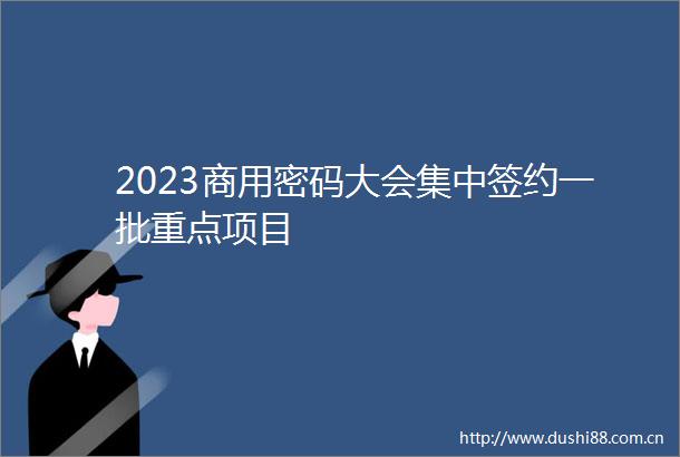 2023商用密码大会集中签约一批重点项目
