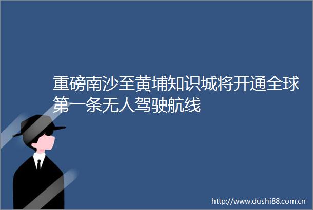 重磅南沙至黄埔知识城将开通全球第一条无人驾驶航线