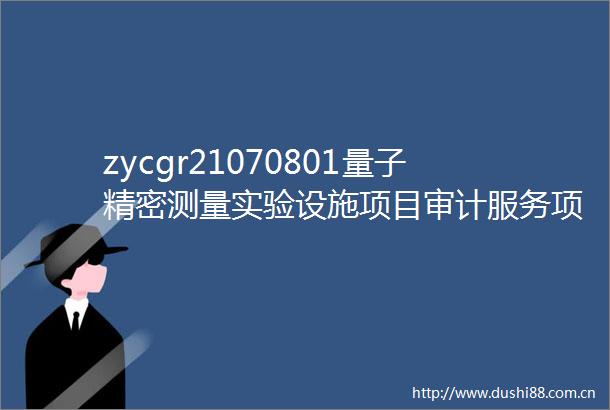 zycgr21070801量子精密测量实验设施项目审计服务项目招标公告