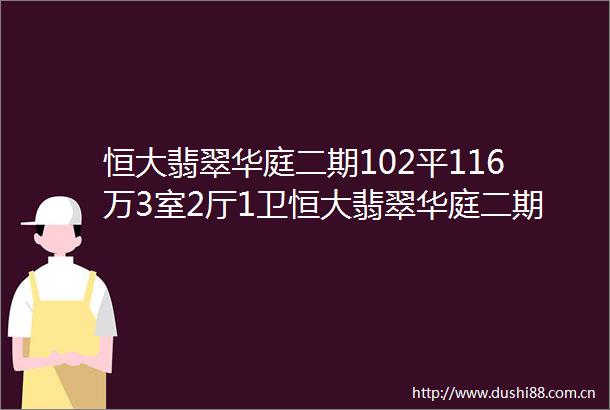恒大翡翠华庭二期102平116万3室2厅1卫恒大翡翠华庭二期二