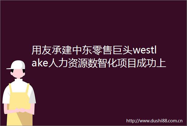 用友承建中东零售巨头westlake人力资源数智化项目成功上线