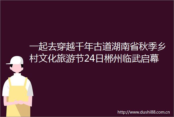 一起去穿越千年古道湖南省秋季乡村文化旅游节24日郴州临武启幕