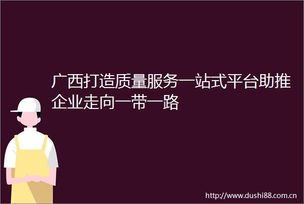 广西打造质量服务一站式平台助推企业走向一带一路