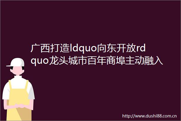广西打造ldquo向东开放rdquo龙头城市百年商埠主动融入大湾区