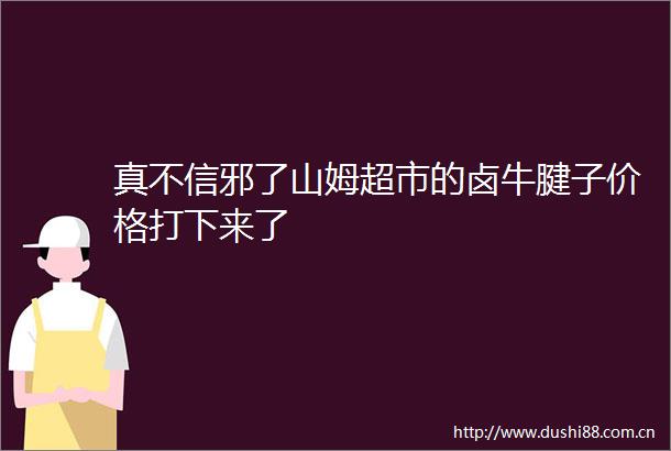 真不信邪了山姆超市的卤牛腱子价格打下来了