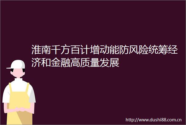淮南千方百计增动能防风险统筹经济和金融高质量发展