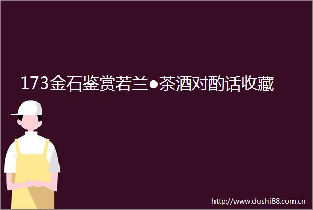 173金石鉴赏若兰●茶酒对酌话收藏