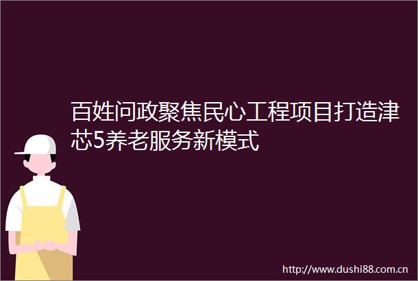 百姓问政聚焦民心工程项目打造津芯5养老服务新模式